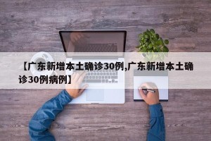 【广东新增本土确诊30例,广东新增本土确诊30例病例】