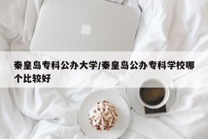 秦皇岛专科公办大学/秦皇岛公办专科学校哪个比较好