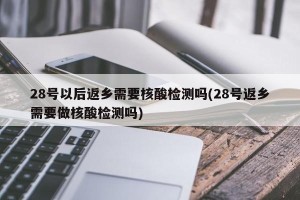 28号以后返乡需要核酸检测吗(28号返乡需要做核酸检测吗)
