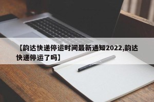 【韵达快递停运时间最新通知2022,韵达快递停运了吗】
