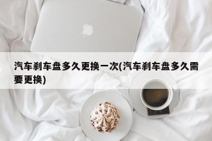 汽车刹车盘多久更换一次(汽车刹车盘多久需要更换)