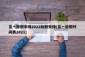 五一放假安排2022放假安排(五一放假时间表2021)