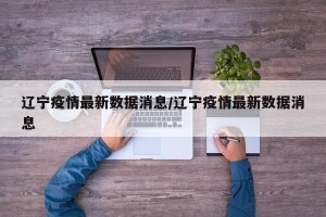 辽宁疫情最新数据消息/辽宁疫情最新数据消息