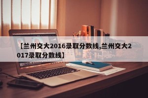 【兰州交大2016录取分数线,兰州交大2017录取分数线】