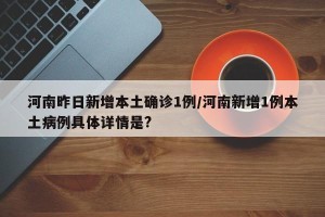 河南昨日新增本土确诊1例/河南新增1例本土病例具体详情是?
