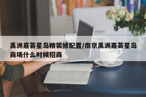 禹洲嘉荟星岛精装修配置/南京禹洲嘉荟星岛商场什么时候招商
