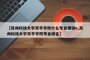 【苏州科技大学天平学院什么专业强调e,苏州科技大学天平学院专业排名】