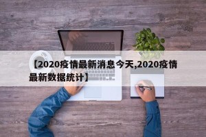 【2020疫情最新消息今天,2020疫情最新数据统计】