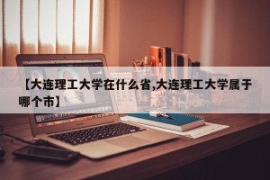 【大连理工大学在什么省,大连理工大学属于哪个市】