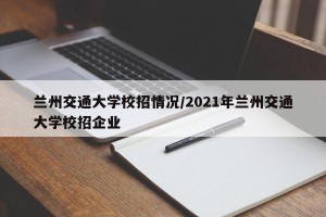 兰州交通大学校招情况/2021年兰州交通大学校招企业