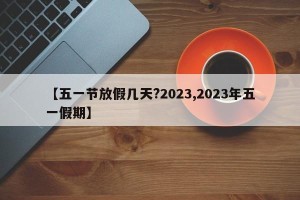【五一节放假几天?2023,2023年五一假期】