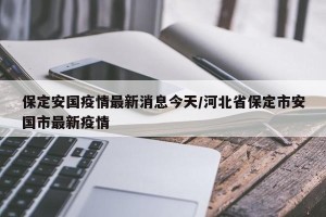 保定安国疫情最新消息今天/河北省保定市安国市最新疫情