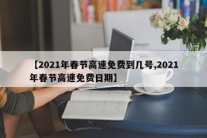【2021年春节高速免费到几号,2021年春节高速免费日期】
