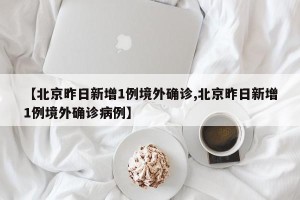 【北京昨日新增1例境外确诊,北京昨日新增1例境外确诊病例】