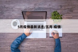 5月疫情最新消息/五月 疫情