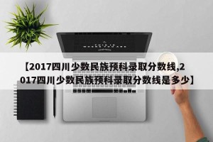 【2017四川少数民族预科录取分数线,2017四川少数民族预科录取分数线是多少】
