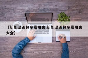 【新能源面包车费用表,新能源面包车费用表大全】