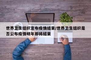 世界卫生组织宣布疫情结束/世界卫生组织是否公布疫情明年即将结束