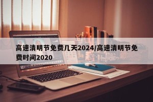 高速清明节免费几天2024/高速清明节免费时间2020