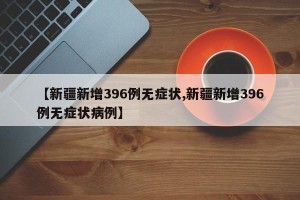 【新疆新增396例无症状,新疆新增396例无症状病例】