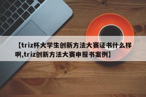【triz杯大学生创新方法大赛证书什么样啊,triz创新方法大赛申报书案例】