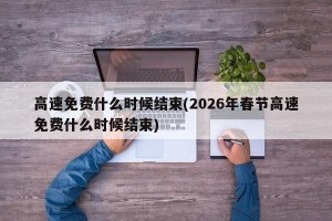 高速免费什么时候结束(2026年春节高速免费什么时候结束)