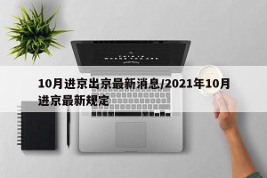10月进京出京最新消息/2021年10月进京最新规定