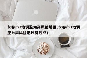 长春市3地调整为高风险地区(长春市3地调整为高风险地区有哪些)