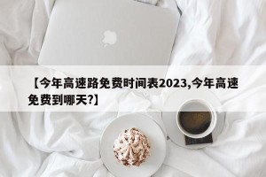 【今年高速路免费时间表2023,今年高速免费到哪天?】