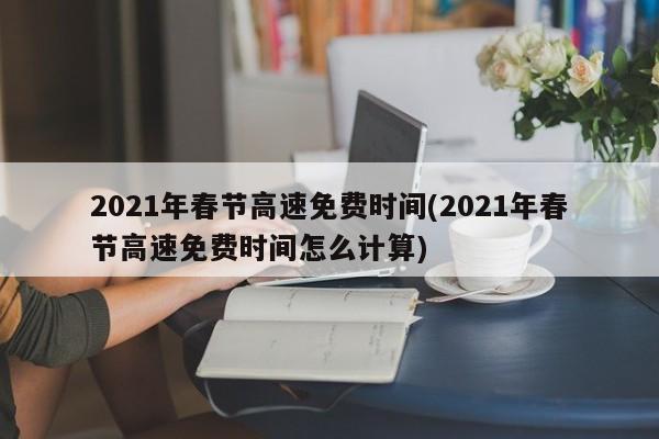 2021年春节高速免费时间(2021年春节高速免费时间怎么计算)