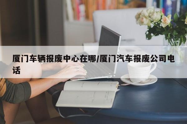 厦门车辆报废中心在哪/厦门汽车报废公司电话