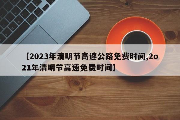【2023年清明节高速公路免费时间,2o21年清明节高速免费时间】