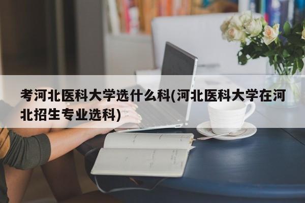 考河北医科大学选什么科(河北医科大学在河北招生专业选科)