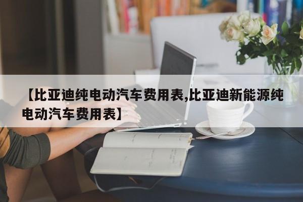 【比亚迪纯电动汽车费用表,比亚迪新能源纯电动汽车费用表】