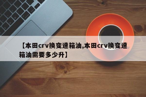 【本田crv换变速箱油,本田crv换变速箱油需要多少升】