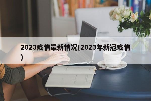 2023疫情最新情况(2023年新冠疫情)