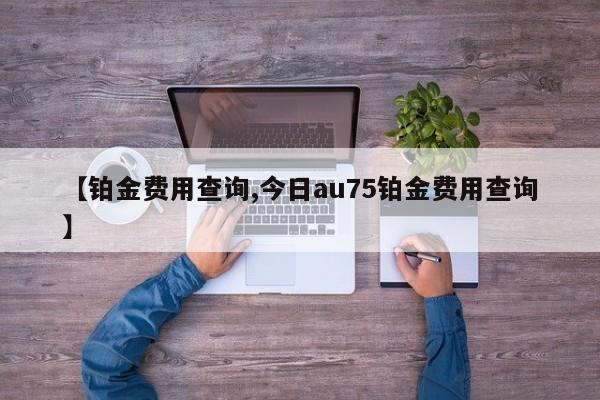 【铂金费用查询,今日au75铂金费用查询】