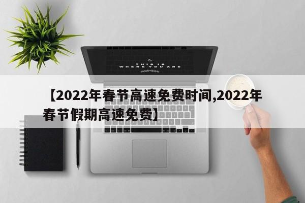 【2022年春节高速免费时间,2022年春节假期高速免费】
