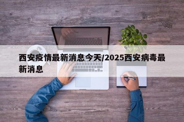 西安疫情最新消息今天/2025西安病毒最新消息