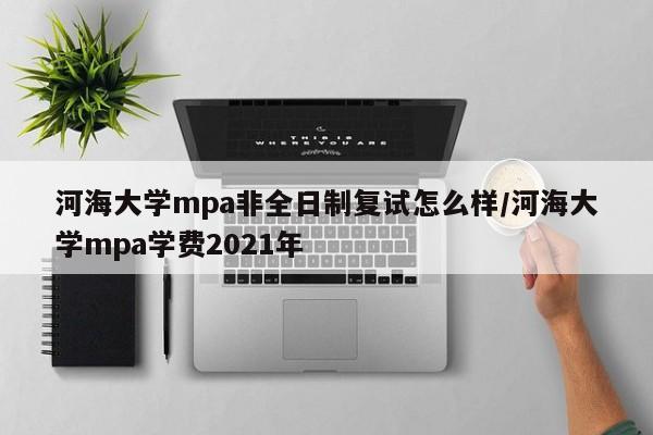 河海大学mpa非全日制复试怎么样/河海大学mpa学费2021年