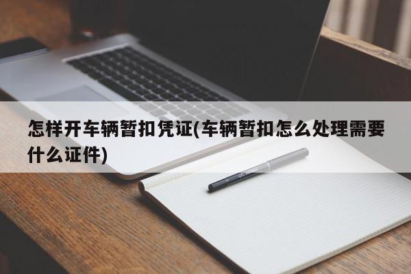 怎样开车辆暂扣凭证(车辆暂扣怎么处理需要什么证件)