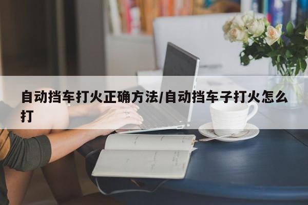 自动挡车打火正确方法/自动挡车子打火怎么打