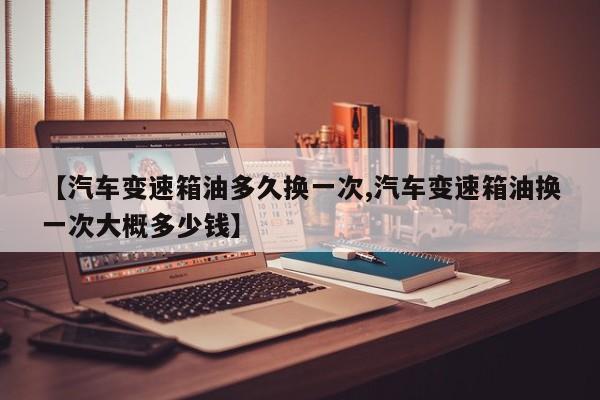 【汽车变速箱油多久换一次,汽车变速箱油换一次大概多少钱】