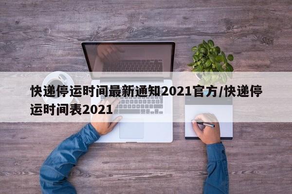 快递停运时间最新通知2021官方/快递停运时间表2021