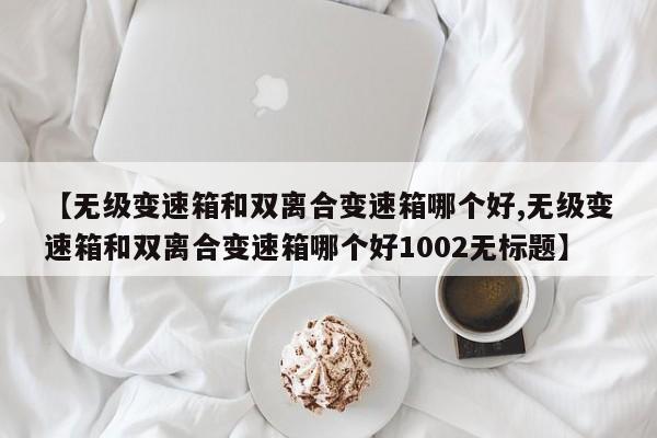 【无级变速箱和双离合变速箱哪个好,无级变速箱和双离合变速箱哪个好1002无标题】