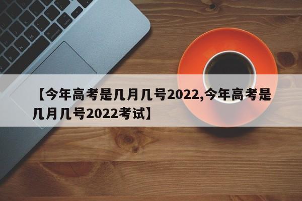 【今年高考是几月几号2022,今年高考是几月几号2022考试】