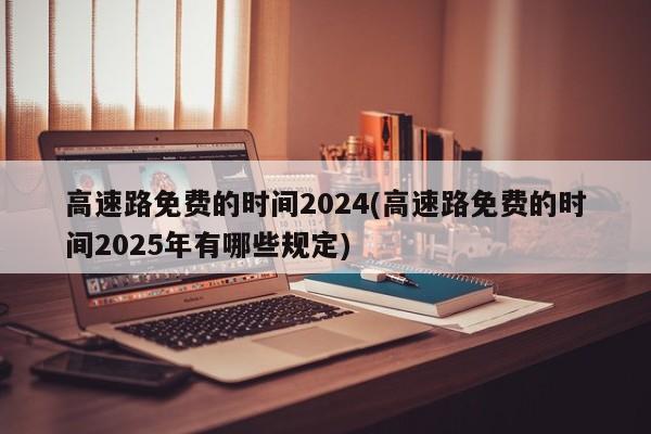 高速路免费的时间2024(高速路免费的时间2025年有哪些规定)