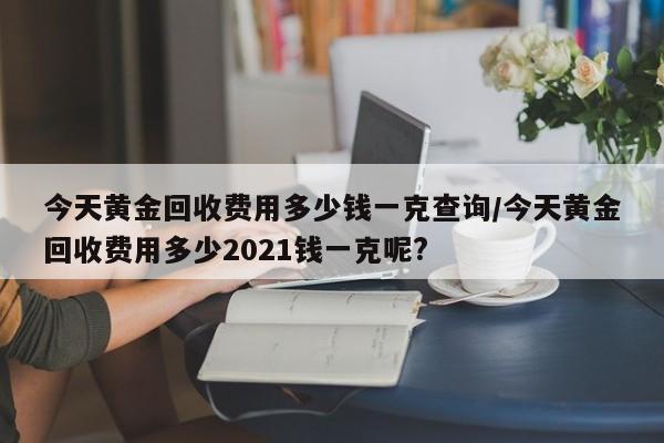 今天黄金回收费用多少钱一克查询/今天黄金回收费用多少2021钱一克呢?