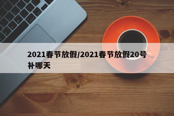 2021春节放假/2021春节放假20号补哪天