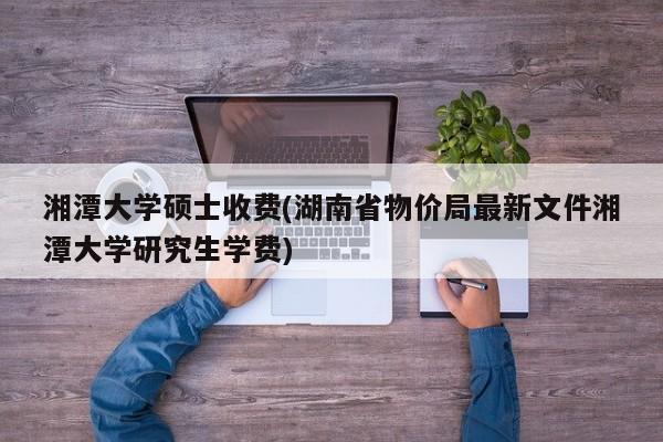 湘潭大学硕士收费(湖南省物价局最新文件湘潭大学研究生学费)